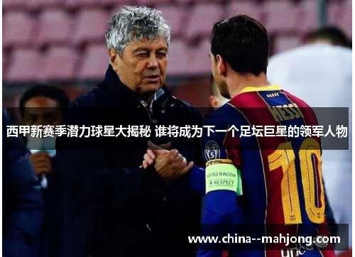 西甲新赛季潜力球星大揭秘 谁将成为下一个足坛巨星的领军人物 西甲新赛季潜力球星大揭秘 谁将成为下一个足坛巨星的领军人物