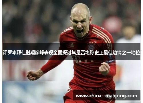 评罗本拜仁时期巅峰表现全面探讨其是否堪称史上最佳边锋之一地位