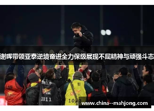谢晖带领亚泰逆境奋进全力保级展现不屈精神与顽强斗志 谢晖带领亚泰逆境奋进全力保级展现不屈精神与顽强斗志