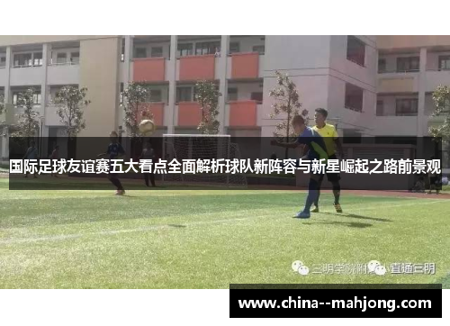 国际足球友谊赛五大看点全面解析球队新阵容与新星崛起之路前景观 国际足球友谊赛五大看点全面解析球队新阵容与新星崛起之路前景观